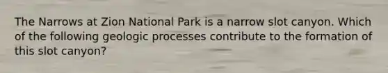 The Narrows at Zion National Park is a narrow slot canyon. Which of the following geologic processes contribute to the formation of this slot canyon?