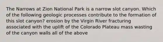 The Narrows at Zion National Park is a narrow slot canyon. Which of the following geologic processes contribute to the formation of this slot canyon? erosion by the Virgin River fracturing associated with the uplift of the Colorado Plateau mass wasting of the canyon walls all of the above