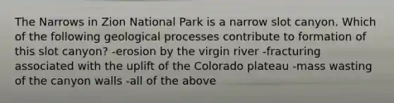 The Narrows in Zion National Park is a narrow slot canyon. Which of the following geological processes contribute to formation of this slot canyon? -erosion by the virgin river -fracturing associated with the uplift of the Colorado plateau -mass wasting of the canyon walls -all of the above