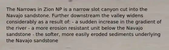 The Narrows in Zion NP is a narrow slot canyon cut into the Navajo sandstone. Further downstream the valley widens considerably as a result of: - a sudden increase in the gradient of the river - a more erosion resistant unit below the Navajo sandstone - the softer, more easily eroded sediments underlying the Navajo sandstone