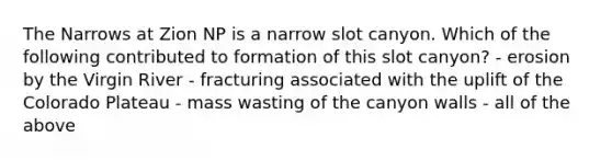 The Narrows at Zion NP is a narrow slot canyon. Which of the following contributed to formation of this slot canyon? - erosion by the Virgin River - fracturing associated with the uplift of the Colorado Plateau - mass wasting of the canyon walls - all of the above
