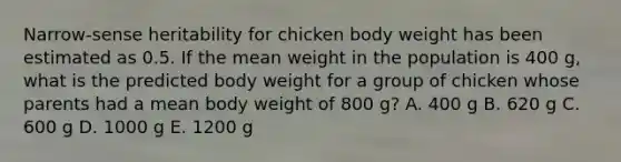 Narrow-sense heritability for chicken body weight has been estimated as 0.5. If the mean weight in the population is 400 g, what is the predicted body weight for a group of chicken whose parents had a mean body weight of 800 g? A. 400 g B. 620 g C. 600 g D. 1000 g E. 1200 g