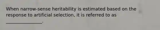 When narrow-sense heritability is estimated based on the response to artificial selection, it is referred to as ________________.