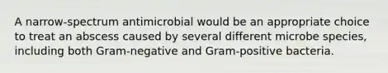 A narrow-spectrum antimicrobial would be an appropriate choice to treat an abscess caused by several different microbe species, including both Gram-negative and Gram-positive bacteria.