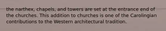 the narthex, chapels, and towers are set at the entrance end of the churches. This addition to churches is one of the Carolingian contributions to the Western architectural tradition.