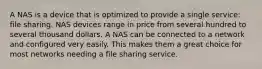 A NAS is a device that is optimized to provide a single service: file sharing. NAS devices range in price from several hundred to several thousand dollars. A NAS can be connected to a network and configured very easily. This makes them a great choice for most networks needing a file sharing service.