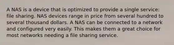 A NAS is a device that is optimized to provide a single service: file sharing. NAS devices range in price from several hundred to several thousand dollars. A NAS can be connected to a network and configured very easily. This makes them a great choice for most networks needing a file sharing service.