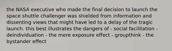 the NASA executive who made the final decision to launch the space shuttle challenger was shielded from information and dissenting views that might have led to a delay of the tragic launch. this best illustrates the dangers of - social facilitation - deindividuation - the mere exposure effect - groupthink - the bystander effect