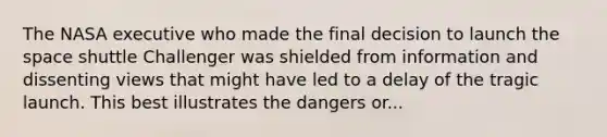 The NASA executive who made the final decision to launch the space shuttle Challenger was shielded from information and dissenting views that might have led to a delay of the tragic launch. This best illustrates the dangers or...