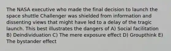 The NASA executive who made the final decision to launch the space shuttle Challenger was shielded from information and dissenting views that might have led to a delay of the tragic launch. This best illustrates the dangers of A) Social facilitation B) Deindividuation C) The mere exposure effect D) Groupthink E) The bystander effect