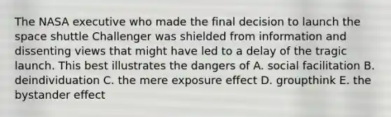 The NASA executive who made the final decision to launch the space shuttle Challenger was shielded from information and dissenting views that might have led to a delay of the tragic launch. This best illustrates the dangers of A. social facilitation B. deindividuation C. the mere exposure effect D. groupthink E. the bystander effect