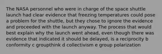 The NASA personnel who were in charge of the space shuttle launch had clear evidence that freezing temperatures could pose a problem for the shuttle, but they chose to ignore the evidence and proceeded with the launch anyway. The process that would best explain why the launch went ahead, even though there was evidence that indicated it should be delayed, is a reciprocity b conformity c groupthink d collectivism e group polarization