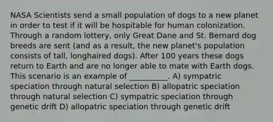 NASA Scientists send a small population of dogs to a new planet in order to test if it will be hospitable for human colonization. Through a random lottery, only Great Dane and St. Bernard dog breeds are sent (and as a result, the new planet's population consists of tall, longhaired dogs). After 100 years these dogs return to Earth and are no longer able to mate with Earth dogs. This scenario is an example of __________. A) sympatric speciation through natural selection B) allopatric speciation through natural selection C) sympatric speciation through genetic drift D) allopatric speciation through genetic drift