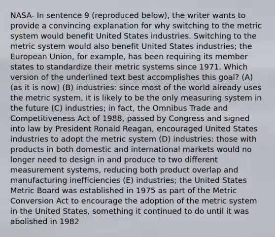 NASA- In sentence 9 (reproduced below), the writer wants to provide a convincing explanation for why switching to the metric system would benefit United States industries. Switching to the metric system would also benefit United States industries; the European Union, for example, has been requiring its member states to standardize their metric systems since 1971. Which version of the underlined text best accomplishes this goal? (A) (as it is now) (B) industries: since most of the world already uses the metric system, it is likely to be the only measuring system in the future (C) industries; in fact, the Omnibus Trade and Competitiveness Act of 1988, passed by Congress and signed into law by President Ronald Reagan, encouraged United States industries to adopt the metric system (D) industries: those with products in both domestic and international markets would no longer need to design in and produce to two different measurement systems, reducing both product overlap and manufacturing inefficiencies (E) industries; the United States Metric Board was established in 1975 as part of the Metric Conversion Act to encourage the adoption of the metric system in the United States, something it continued to do until it was abolished in 1982