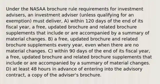 Under the NASAA brochure rule requirements for investment advisers, an investment adviser (unless qualifying for an exemption) must deliver, A) within 120 days of the end of its fiscal year, a free, updated brochure and related brochure supplements that include or are accompanied by a summary of material changes. B) a free, updated brochure and related brochure supplements every year, even when there are no material changes. C) within 90 days of the end of its fiscal year, a free, updated brochure and related brochure supplements that include or are accompanied by a summary of material changes. D) at least 48 hours in advance of entering into the advisory contract, a copy of the adviser's brochure.