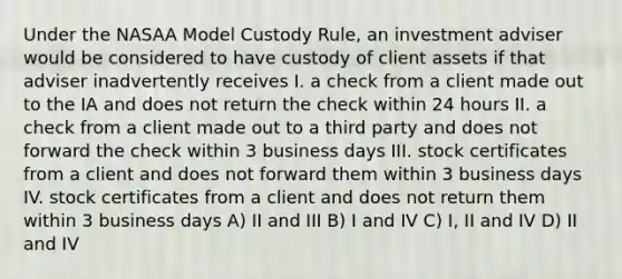 Under the NASAA Model Custody Rule, an investment adviser would be considered to have custody of client assets if that adviser inadvertently receives I. a check from a client made out to the IA and does not return the check within 24 hours II. a check from a client made out to a third party and does not forward the check within 3 business days III. stock certificates from a client and does not forward them within 3 business days IV. stock certificates from a client and does not return them within 3 business days A) II and III B) I and IV C) I, II and IV D) II and IV