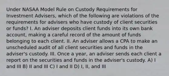 Under NASAA Model Rule on Custody Requirements for Investment Advisers, which of the following are violations of the requirements for advisers who have custody of client securities or funds? I. An adviser deposits client funds into its own bank account, making a careful record of the amount of funds belonging to each client. II. An adviser allows a CPA to make an unscheduled audit of all client securities and funds in the adviser's custody. III. Once a year, an adviser sends each client a report on the securities and funds in the adviser's custody. A) I and III B) II and III C) I and II D) I, II, and III