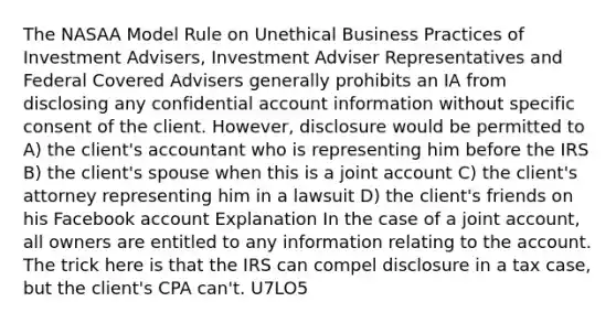 The NASAA Model Rule on Unethical Business Practices of Investment Advisers, Investment Adviser Representatives and Federal Covered Advisers generally prohibits an IA from disclosing any confidential account information without specific consent of the client. However, disclosure would be permitted to A) the client's accountant who is representing him before the IRS B) the client's spouse when this is a joint account C) the client's attorney representing him in a lawsuit D) the client's friends on his Facebook account Explanation In the case of a joint account, all owners are entitled to any information relating to the account. The trick here is that the IRS can compel disclosure in a tax case, but the client's CPA can't. U7LO5