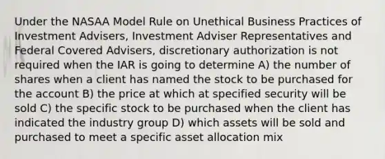 Under the NASAA Model Rule on Unethical Business Practices of Investment Advisers, Investment Adviser Representatives and Federal Covered Advisers, discretionary authorization is not required when the IAR is going to determine A) the number of shares when a client has named the stock to be purchased for the account B) the price at which at specified security will be sold C) the specific stock to be purchased when the client has indicated the industry group D) which assets will be sold and purchased to meet a specific asset allocation mix