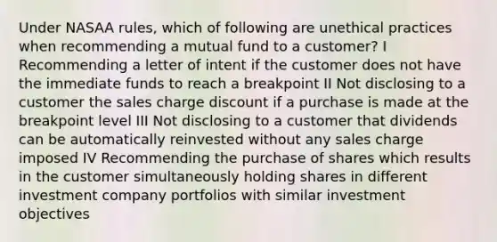 Under NASAA rules, which of following are unethical practices when recommending a mutual fund to a customer? I Recommending a letter of intent if the customer does not have the immediate funds to reach a breakpoint II Not disclosing to a customer the sales charge discount if a purchase is made at the breakpoint level III Not disclosing to a customer that dividends can be automatically reinvested without any sales charge imposed IV Recommending the purchase of shares which results in the customer simultaneously holding shares in different investment company portfolios with similar investment objectives