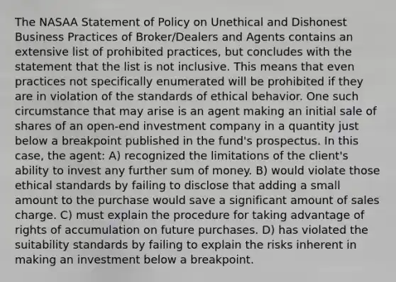 The NASAA Statement of Policy on Unethical and Dishonest Business Practices of Broker/Dealers and Agents contains an extensive list of prohibited practices, but concludes with the statement that the list is not inclusive. This means that even practices not specifically enumerated will be prohibited if they are in violation of the standards of ethical behavior. One such circumstance that may arise is an agent making an initial sale of shares of an open-end investment company in a quantity just below a breakpoint published in the fund's prospectus. In this case, the agent: A) recognized the limitations of the client's ability to invest any further sum of money. B) would violate those ethical standards by failing to disclose that adding a small amount to the purchase would save a significant amount of sales charge. C) must explain the procedure for taking advantage of rights of accumulation on future purchases. D) has violated the suitability standards by failing to explain the risks inherent in making an investment below a breakpoint.