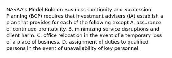 NASAA's Model Rule on Business Continuity and Succession Planning (BCP) requires that investment advisers (IA) establish a plan that provides for each of the following except A. assurance of continued profitability. B. minimizing service disruptions and client harm. C. office relocation in the event of a temporary loss of a place of business. D. assignment of duties to qualified persons in the event of unavailability of key personnel.