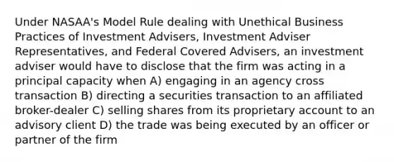 Under NASAA's Model Rule dealing with Unethical Business Practices of Investment Advisers, Investment Adviser Representatives, and Federal Covered Advisers, an investment adviser would have to disclose that the firm was acting in a principal capacity when A) engaging in an agency cross transaction B) directing a securities transaction to an affiliated broker-dealer C) selling shares from its proprietary account to an advisory client D) the trade was being executed by an officer or partner of the firm