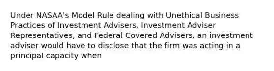 Under NASAA's Model Rule dealing with Unethical Business Practices of Investment Advisers, Investment Adviser Representatives, and Federal Covered Advisers, an investment adviser would have to disclose that the firm was acting in a principal capacity when