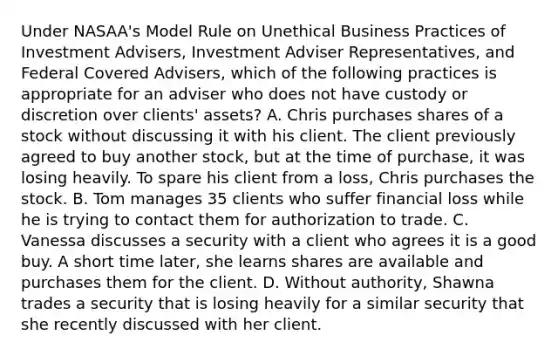 Under NASAA's Model Rule on Unethical Business Practices of Investment Advisers, Investment Adviser Representatives, and Federal Covered Advisers, which of the following practices is appropriate for an adviser who does not have custody or discretion over clients' assets? A. Chris purchases shares of a stock without discussing it with his client. The client previously agreed to buy another stock, but at the time of purchase, it was losing heavily. To spare his client from a loss, Chris purchases the stock. B. Tom manages 35 clients who suffer financial loss while he is trying to contact them for authorization to trade. C. Vanessa discusses a security with a client who agrees it is a good buy. A short time later, she learns shares are available and purchases them for the client. D. Without authority, Shawna trades a security that is losing heavily for a similar security that she recently discussed with her client.