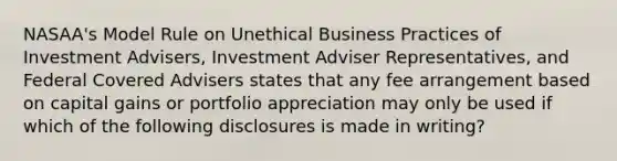 NASAA's Model Rule on Unethical Business Practices of Investment Advisers, Investment Adviser Representatives, and Federal Covered Advisers states that any fee arrangement based on capital gains or portfolio appreciation may only be used if which of the following disclosures is made in writing?