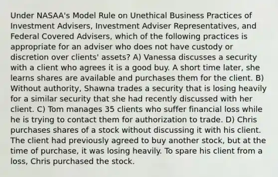 Under NASAA's Model Rule on Unethical Business Practices of Investment Advisers, Investment Adviser Representatives, and Federal Covered Advisers, which of the following practices is appropriate for an adviser who does not have custody or discretion over clients' assets? A) Vanessa discusses a security with a client who agrees it is a good buy. A short time later, she learns shares are available and purchases them for the client. B) Without authority, Shawna trades a security that is losing heavily for a similar security that she had recently discussed with her client. C) Tom manages 35 clients who suffer financial loss while he is trying to contact them for authorization to trade. D) Chris purchases shares of a stock without discussing it with his client. The client had previously agreed to buy another stock, but at the time of purchase, it was losing heavily. To spare his client from a loss, Chris purchased the stock.