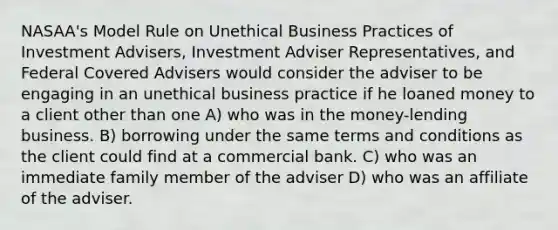 NASAA's Model Rule on Unethical Business Practices of Investment Advisers, Investment Adviser Representatives, and Federal Covered Advisers would consider the adviser to be engaging in an unethical business practice if he loaned money to a client other than one A) who was in the money-lending business. B) borrowing under the same terms and conditions as the client could find at a commercial bank. C) who was an immediate family member of the adviser D) who was an affiliate of the adviser.