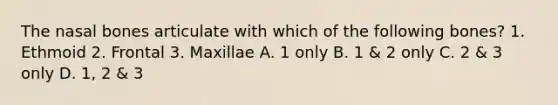 The nasal bones articulate with which of the following bones? 1. Ethmoid 2. Frontal 3. Maxillae A. 1 only B. 1 & 2 only C. 2 & 3 only D. 1, 2 & 3