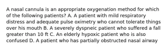 A nasal cannula is an appropriate oxygenation method for which of the following patients? A. A patient with mild respiratory distress and adequate pulse oximetry who cannot tolerate things over his mouth B. A severely dyspneic patient who suffered a fall greater than 10 ft C. An elderly hypoxic patient who is also confused D. A patient who has partially obstructed nasal airway