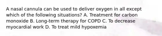 A nasal cannula can be used to deliver oxygen in all except which of the following situations? A. Treatment for carbon monoxide B. Long-term therapy for COPD C. To decrease myocardial work D. To treat mild hypoxemia