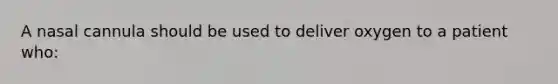 A nasal cannula should be used to deliver oxygen to a patient who: