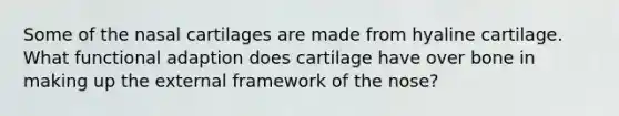 Some of the nasal cartilages are made from hyaline cartilage. What functional adaption does cartilage have over bone in making up the external framework of the nose?