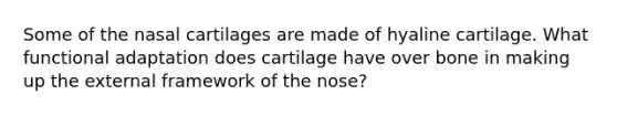 Some of the nasal cartilages are made of hyaline cartilage. What functional adaptation does cartilage have over bone in making up the external framework of the nose?