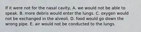 If it were not for the nasal cavity, A. we would not be able to speak. B. more debris would enter the lungs. C. oxygen would not be exchanged in the alveoli. D. food would go down the wrong pipe. E. air would not be conducted to the lungs.