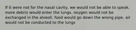 If it were not for the nasal cavity, we would not be able to speak. more debris would enter the lungs. oxygen would not be exchanged in the alveoli. food would go down the wrong pipe. air would not be conducted to the lungs