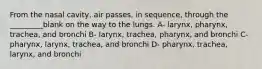 From the nasal cavity, air passes, in sequence, through the _________blank on the way to the lungs. A- larynx, pharynx, trachea, and bronchi B- larynx, trachea, pharynx, and bronchi C- pharynx, larynx, trachea, and bronchi D- pharynx, trachea, larynx, and bronchi