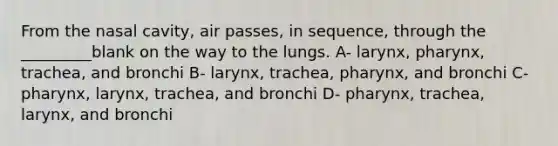 From the nasal cavity, air passes, in sequence, through the _________blank on the way to the lungs. A- larynx, pharynx, trachea, and bronchi B- larynx, trachea, pharynx, and bronchi C- pharynx, larynx, trachea, and bronchi D- pharynx, trachea, larynx, and bronchi