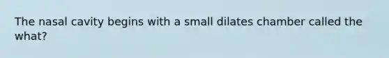 The nasal cavity begins with a small dilates chamber called the what?