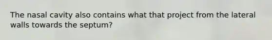 The nasal cavity also contains what that project from the lateral walls towards the septum?