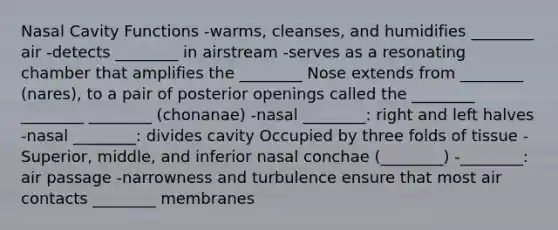 Nasal Cavity Functions -warms, cleanses, and humidifies ________ air -detects ________ in airstream -serves as a resonating chamber that amplifies the ________ Nose extends from ________ (nares), to a pair of posterior openings called the ________ ________ ________ (chonanae) -nasal ________: right and left halves -nasal ________: divides cavity Occupied by three folds of tissue -Superior, middle, and inferior nasal conchae (________) -________: air passage -narrowness and turbulence ensure that most air contacts ________ membranes