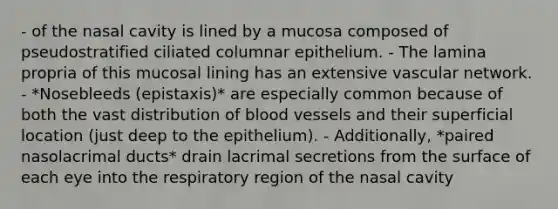 - of the nasal cavity is lined by a mucosa composed of pseudostratified ciliated columnar epithelium. - The lamina propria of this mucosal lining has an extensive vascular network. - *Nosebleeds (epistaxis)* are especially common because of both the vast distribution of blood vessels and their superficial location (just deep to the epithelium). - Additionally, *paired nasolacrimal ducts* drain lacrimal secretions from the surface of each eye into the respiratory region of the nasal cavity