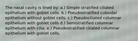 The nasal cavity is lined by: a.) Simple stratified ciliated epithelium with goblet cells. b.) Pseudostratified cuboidal epithelium without goblet cells. c.) Pseudociliated columnar epithelium with goblet cells d.) Semistratified columnar epithelium with cilia. e.) Pseudostratified ciliated columnar epithelium with goblet cells.