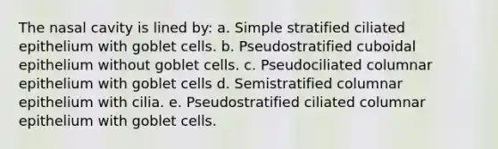 The nasal cavity is lined by: a. Simple stratified ciliated epithelium with goblet cells. b. Pseudostratified cuboidal epithelium without goblet cells. c. Pseudociliated columnar epithelium with goblet cells d. Semistratified columnar epithelium with cilia. e. Pseudostratified ciliated columnar epithelium with goblet cells.