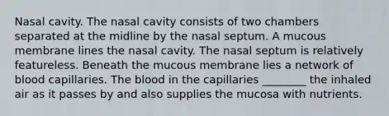 Nasal cavity. The nasal cavity consists of two chambers separated at the midline by the nasal septum. A mucous membrane lines the nasal cavity. The nasal septum is relatively featureless. Beneath the mucous membrane lies a network of blood capillaries. The blood in the capillaries ________ the inhaled air as it passes by and also supplies the mucosa with nutrients.