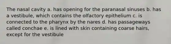 The nasal cavity a. has opening for the paranasal sinuses b. has a vestibule, which contains the olfactory epithelium c. is connected to the pharynx by the nares d. has passageways called conchae e. is lined with skin containing coarse hairs, except for the vestibule